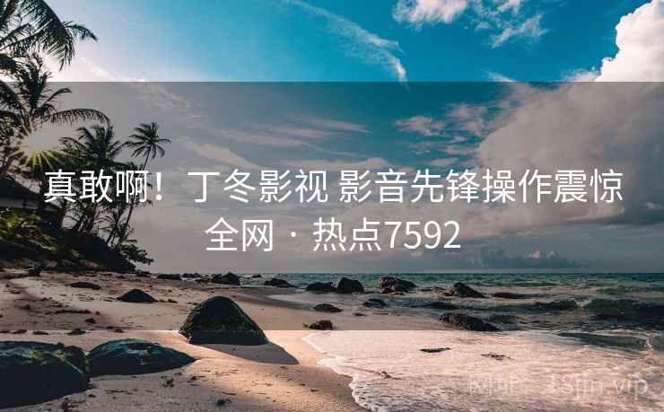 真敢啊!丁冬影视 影音先锋操作震惊全网 · 热点7592