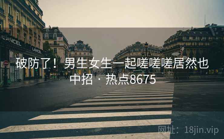 破防了！男生女生一起嗟嗟嗟居然也中招 · 热点8675