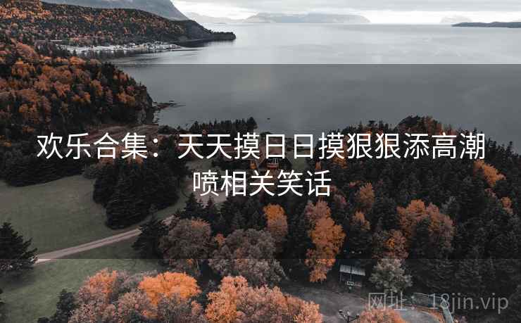 欢乐合集:天天摸日日摸狠狠添高潮喷相关笑话 第2张 欢乐合集:天天摸日日摸狠狠添高潮喷相关笑话 第2张