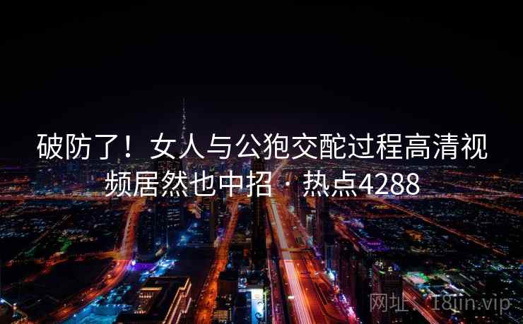 破防了！女人与公狍交酡过程高清视频居然也中招 · 热点4288