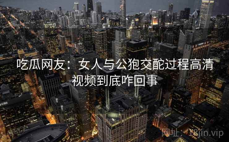 吃瓜网友：女人与公狍交酡过程高清视频到底咋回事  第1张
