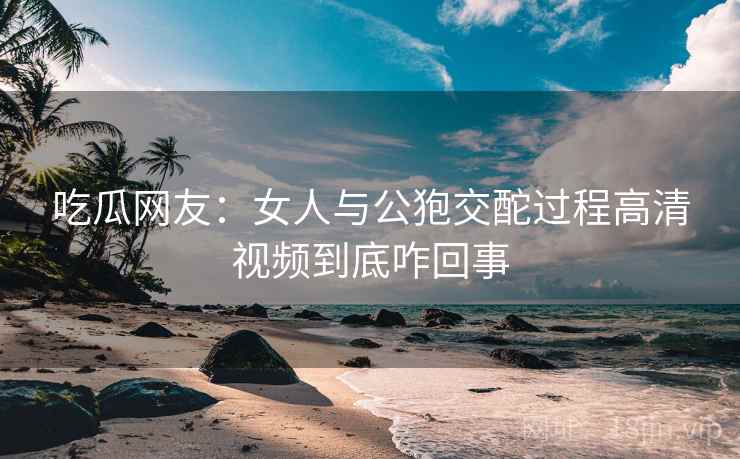 吃瓜网友：女人与公狍交酡过程高清视频到底咋回事  第2张