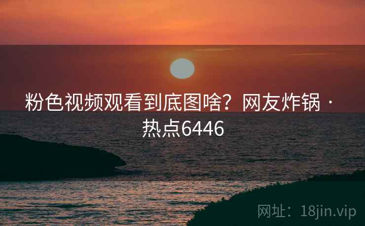 粉色视频观看到底图啥?网友炸锅 · 热点6446