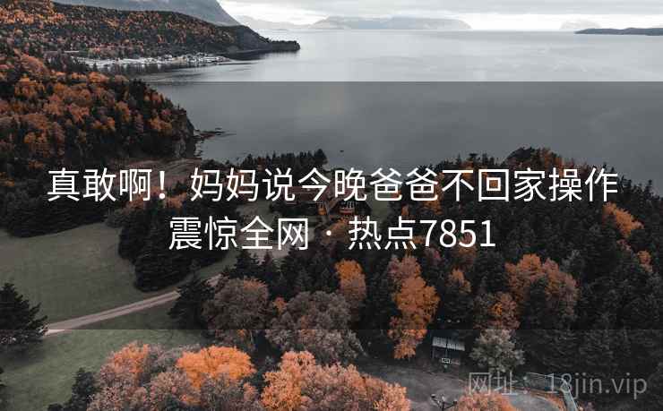 真敢啊!妈妈说今晚爸爸不回家操作震惊全网 · 热点7851