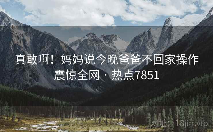 真敢啊!妈妈说今晚爸爸不回家操作震惊全网 · 热点7851