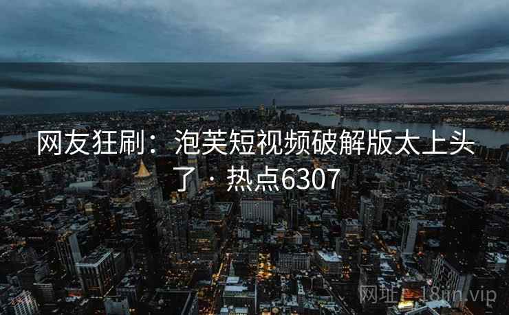 网友狂刷：泡芙短视频破解版太上头了 · 热点6307