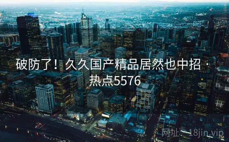 破防了！久久国产精品居然也中招 · 热点5576