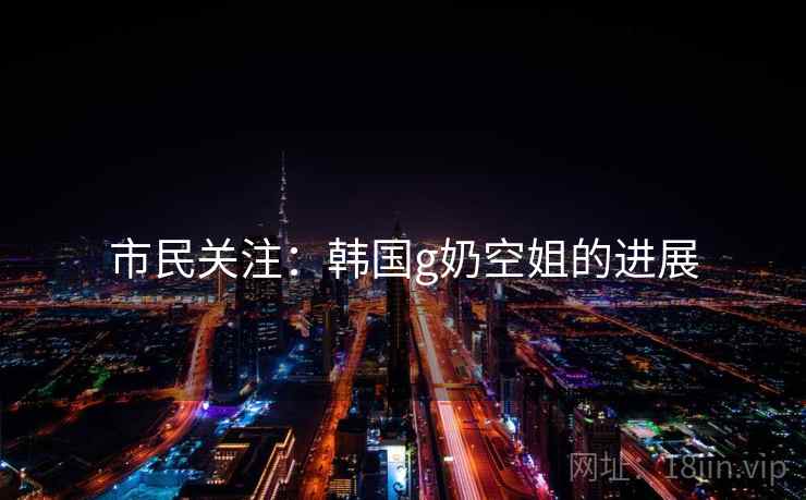 市民关注:韩国g奶空姐的进展 第1张 市民关注:韩国g奶空姐的进展 第1张