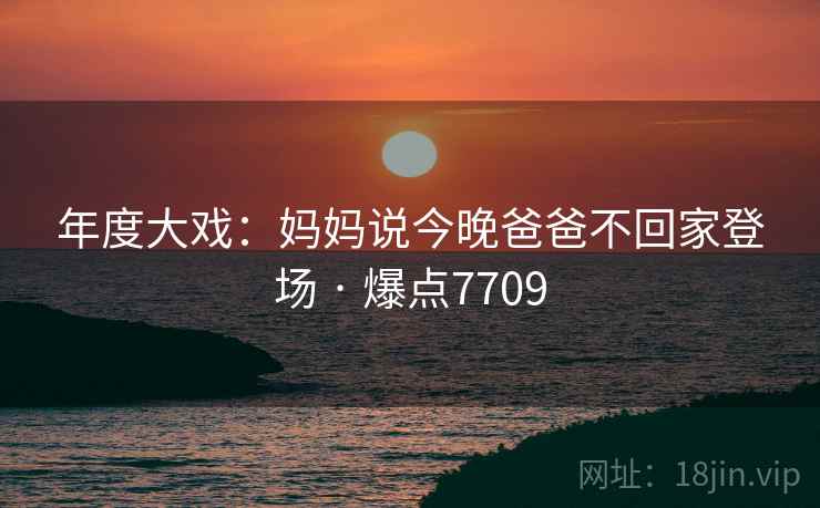 年度大戏:妈妈说今晚爸爸不回家登场 · 爆点7709 第2张 年度大戏:妈妈说今晚爸爸不回家登场 · 爆点7709 第2张