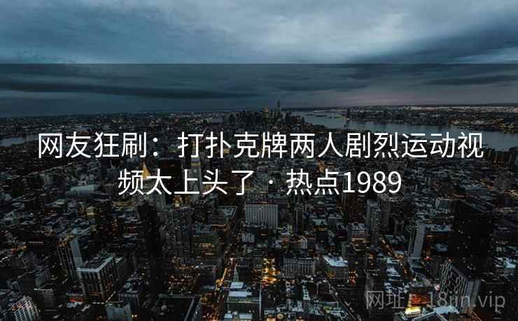 网友狂刷：打扑克牌两人剧烈运动视频太上头了 · 热点1989