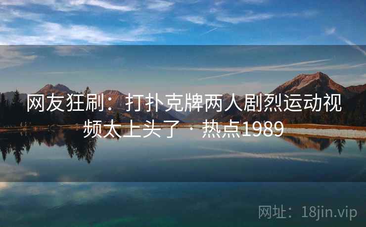 网友狂刷：打扑克牌两人剧烈运动视频太上头了 · 热点1989